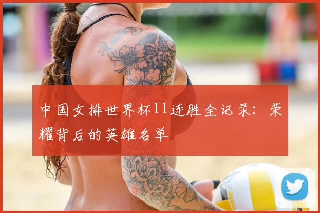 中国女排世界杯11连胜全记录:荣耀背后的英雄名单