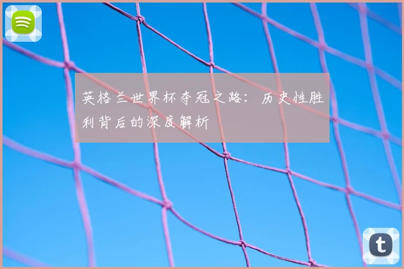 英格兰世界杯夺冠之路：历史性胜利背后的深度解析