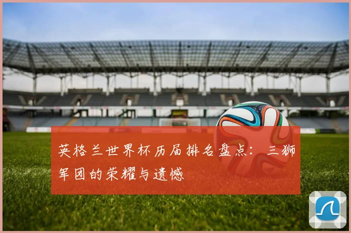 英格兰世界杯历届排名盘点：三狮军团的荣耀与遗憾