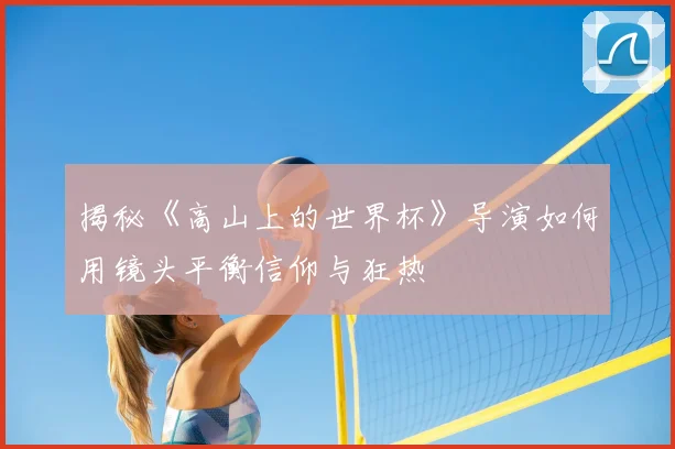 揭秘《高山上的世界杯》导演如何用镜头平衡信仰与狂热