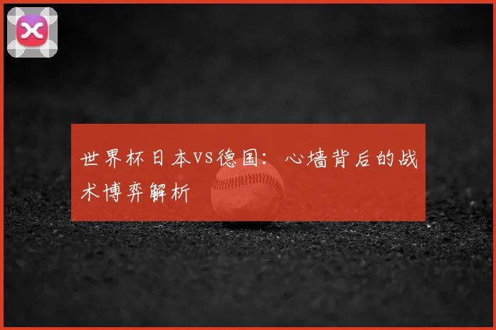 世界杯日本vs德国:心墙背后的战术博弈解析