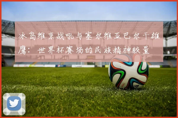 冰岛维京战吼与塞尔维亚巴尔干雄鹰:世界杯赛场的民族精神较量