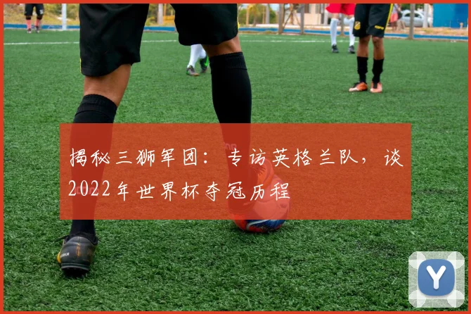 揭秘三狮军团：专访英格兰队，谈2022年世界杯夺冠历程