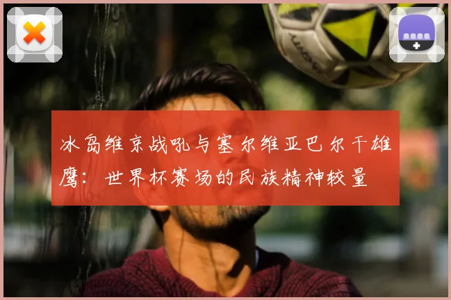 冰岛维京战吼与塞尔维亚巴尔干雄鹰:世界杯赛场的民族精神较量