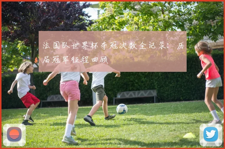 法国队世界杯夺冠次数全记录:历届冠军征程回顾