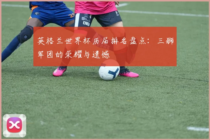 英格兰世界杯历届排名盘点：三狮军团的荣耀与遗憾