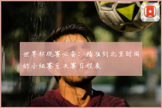 世界杯观赛必备：精准到北京时间的小组赛至决赛日程表