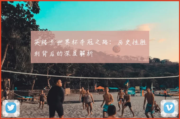 英格兰世界杯夺冠之路：历史性胜利背后的深度解析