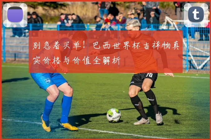 别急着买单！巴西世界杯吉祥物真实价格与价值全解析