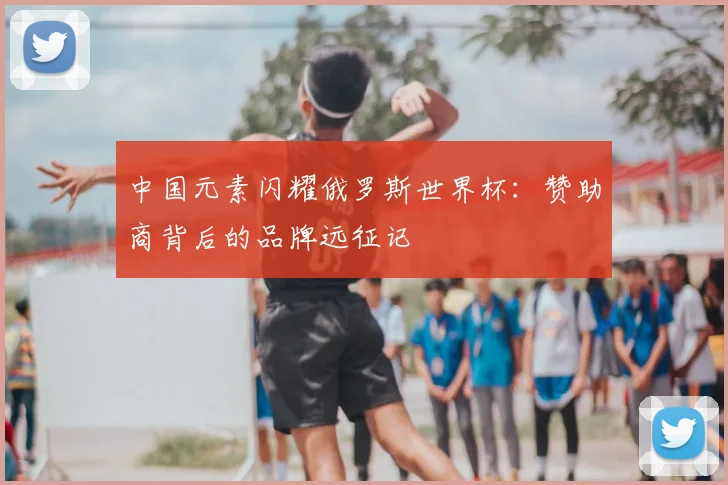 中国元素闪耀俄罗斯世界杯:赞助商背后的品牌远征记