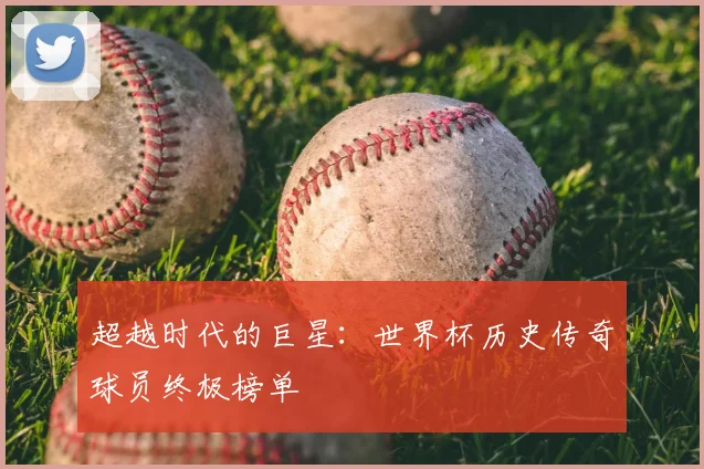 超越时代的巨星:世界杯历史传奇球员终极榜单