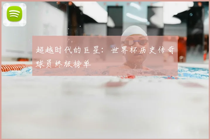 超越时代的巨星:世界杯历史传奇球员终极榜单