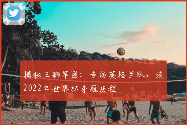 揭秘三狮军团：专访英格兰队，谈2022年世界杯夺冠历程