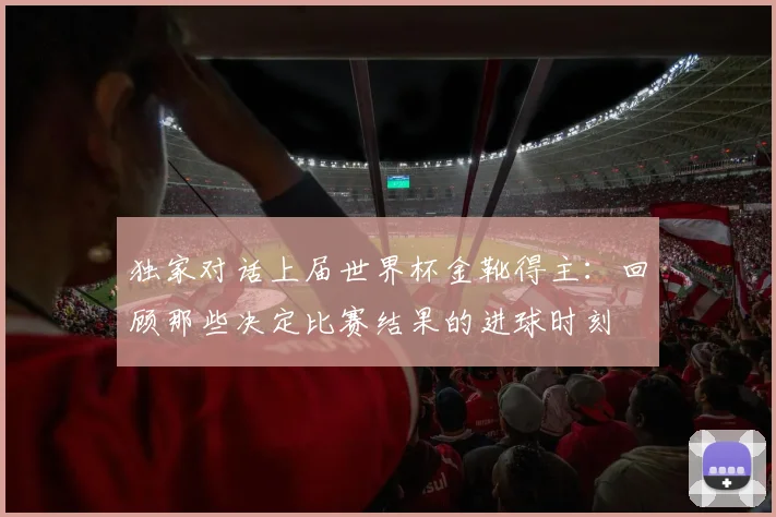 独家对话上届世界杯金靴得主:回顾那些决定比赛结果的进球时刻