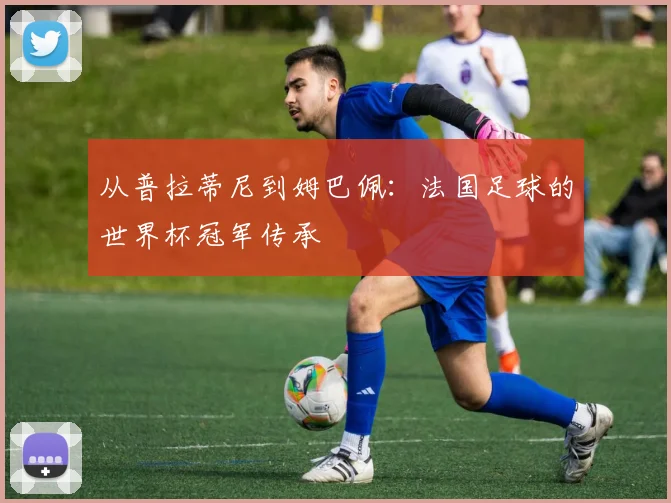 从普拉蒂尼到姆巴佩:法国足球的世界杯冠军传承
