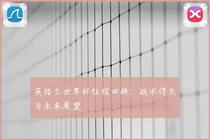 英格兰世界杯征程回顾：战术得失与未来展望