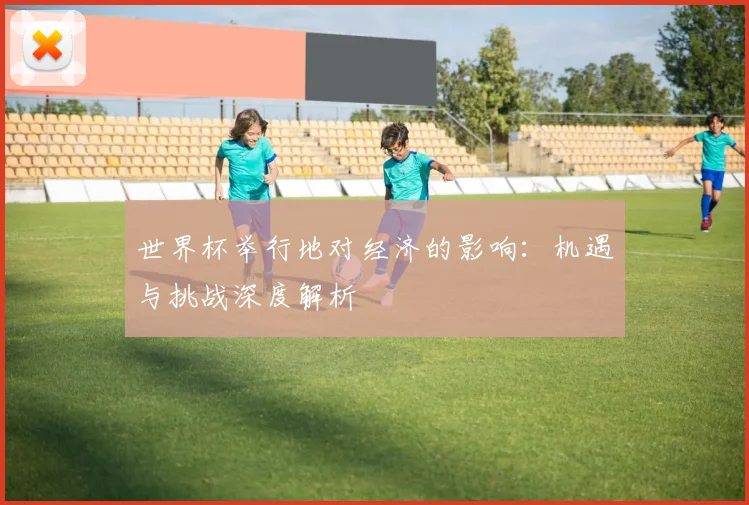 世界杯举行地对经济的影响：机遇与挑战深度解析