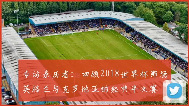 专访亲历者：回顾2018世界杯那场英格兰与克罗地亚的经典半决赛