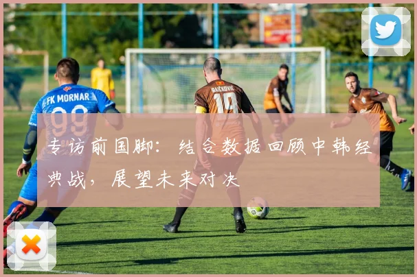 专访前国脚：结合数据回顾中韩经典战，展望未来对决