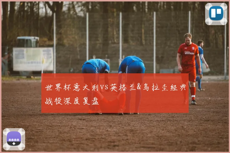 世界杯意大利vs英格兰&乌拉圭经典战役深度复盘