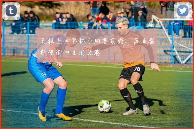 乌拉圭世界杯小组赛前瞻：苏亚雷斯领衔冲击淘汰赛
