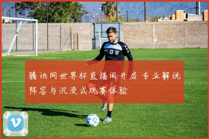 腾讯网世界杯直播间开启 专业解说阵容与沉浸式观赛体验