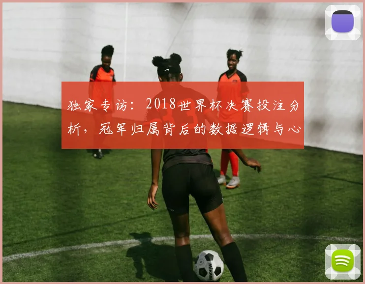 独家专访：2018世界杯决赛投注分析，冠军归属背后的数据逻辑与心理博弈