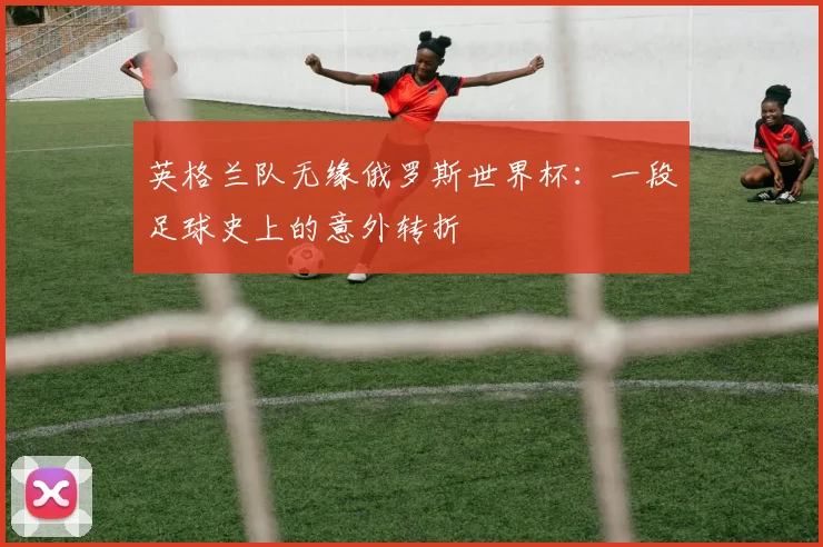 英格兰队无缘俄罗斯世界杯：一段足球史上的意外转折