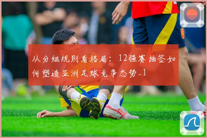 从分组规则看格局：12强赛抽签如何塑造亚洲足球竞争态势_1