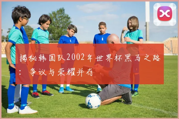 揭秘韩国队2002年世界杯黑马之路：争议与荣耀并存