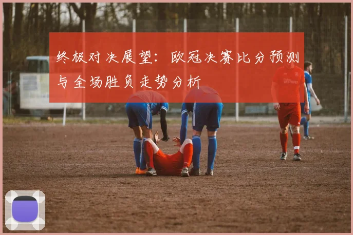 终极对决展望:欧冠决赛比分预测与全场胜负走势分析