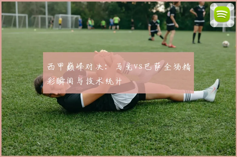 西甲巅峰对决:马竞vs巴萨全场精彩瞬间与技术统计