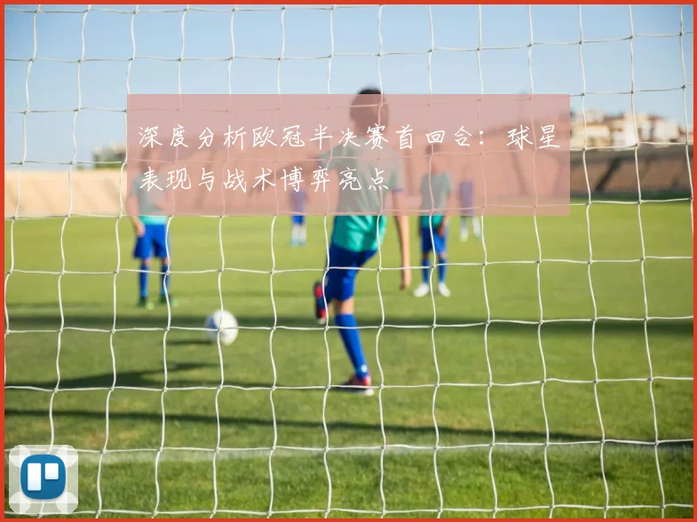 深度分析欧冠半决赛首回合：球星表现与战术博弈亮点