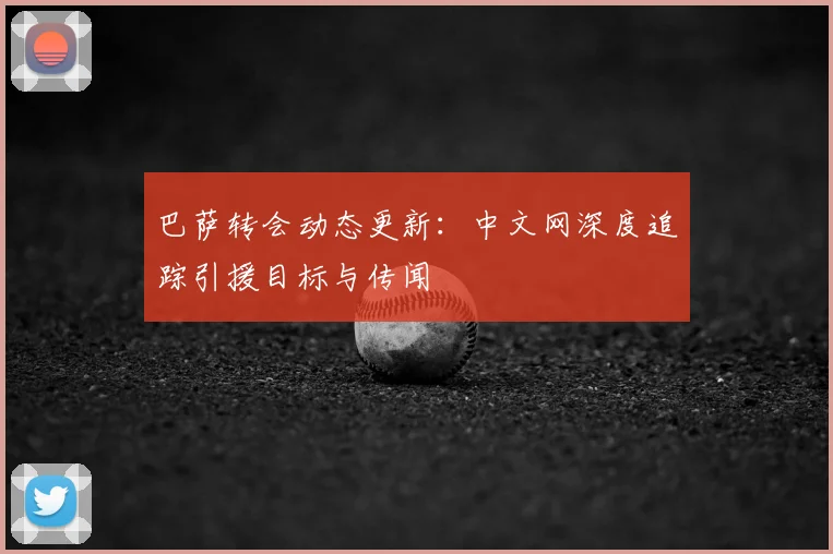 巴萨转会动态更新：中文网深度追踪引援目标与传闻