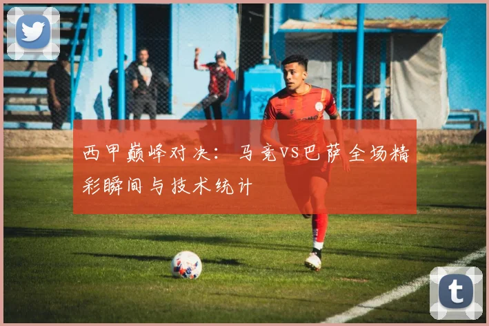 西甲巅峰对决:马竞vs巴萨全场精彩瞬间与技术统计