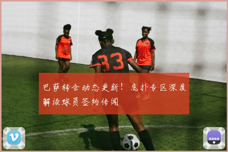 巴萨转会动态更新!虎扑专区深度解读球员签约传闻