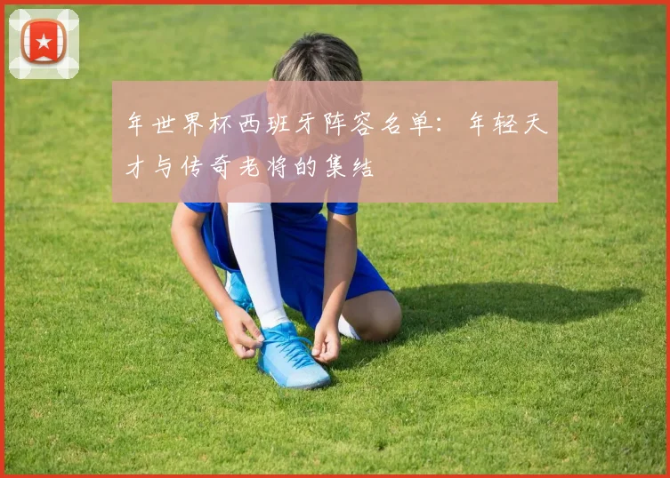 年世界杯西班牙阵容名单：年轻天才与传奇老将的集结
