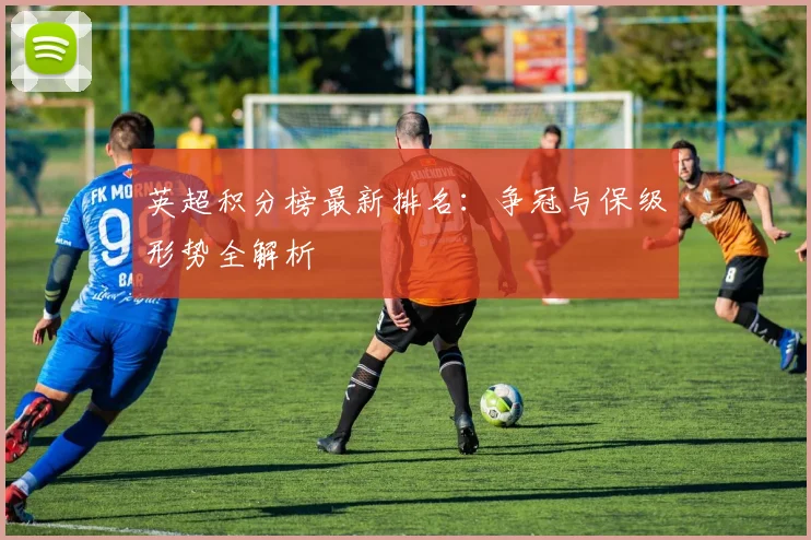 英超积分榜最新排名:争冠与保级形势全解析