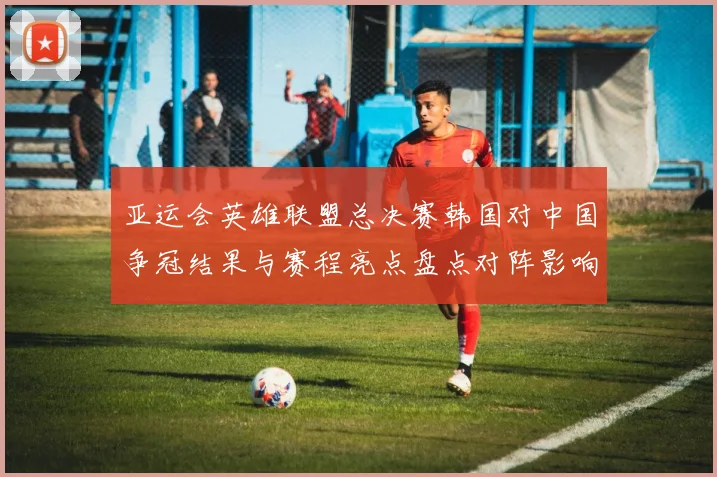 亚运会英雄联盟总决赛韩国对中国争冠结果与赛程亮点盘点对阵影响分析