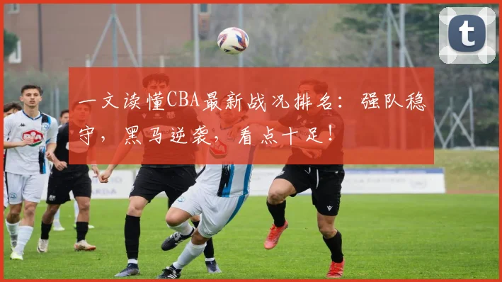 一文读懂CBA最新战况排名：强队稳守，黑马逆袭，看点十足！