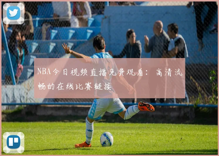 NBA今日视频直播免费观看：高清流畅的在线比赛链接