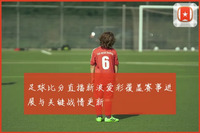 足球比分直播新浪爱彩覆盖赛事进展与关键战情更新