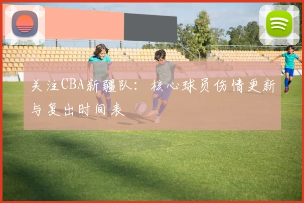 关注CBA新疆队：核心球员伤情更新与复出时间表