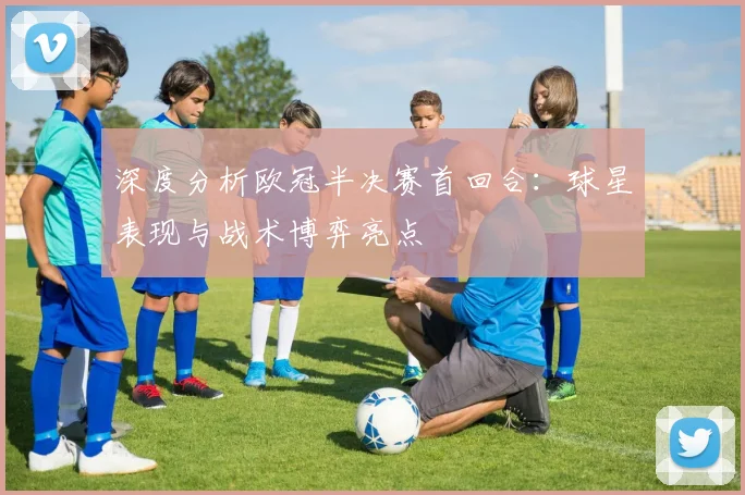 深度分析欧冠半决赛首回合：球星表现与战术博弈亮点