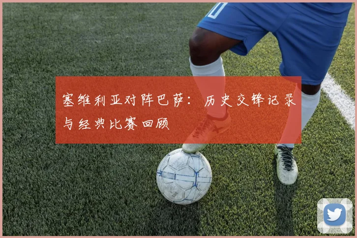 塞维利亚对阵巴萨：历史交锋记录与经典比赛回顾