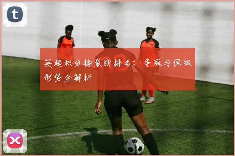 英超积分榜最新排名:争冠与保级形势全解析