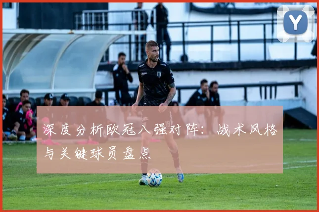 深度分析欧冠八强对阵：战术风格与关键球员盘点