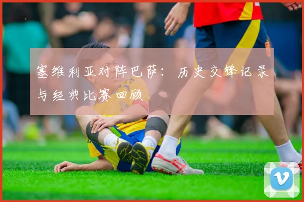 塞维利亚对阵巴萨：历史交锋记录与经典比赛回顾