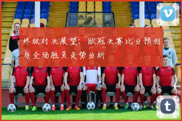 终极对决展望：欧冠决赛比分预测与全场胜负走势分析