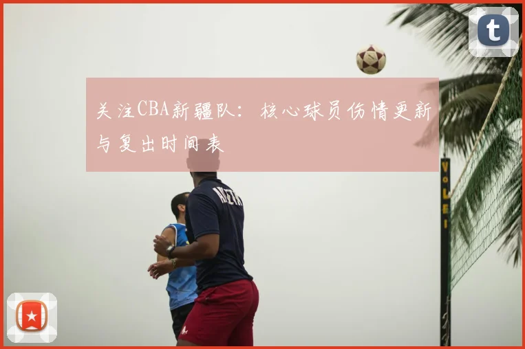 关注CBA新疆队：核心球员伤情更新与复出时间表